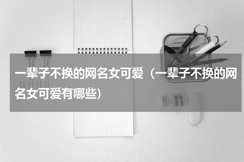 一辈子不换的网名女可爱（一辈子不换的网名女可爱有哪些）