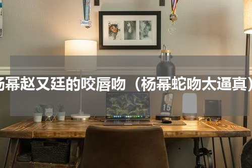 杨幂赵又廷的咬唇吻（杨幂蛇吻太逼真）