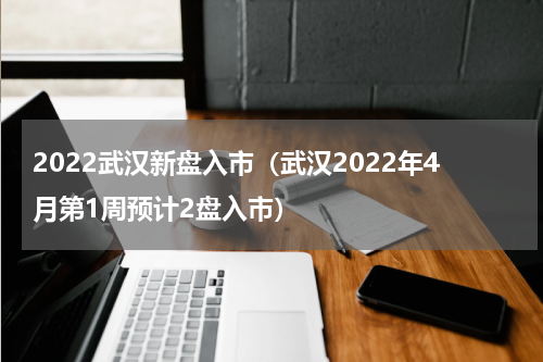 2022武汉新盘入市（武汉2022年4月第1周预计2盘入市）