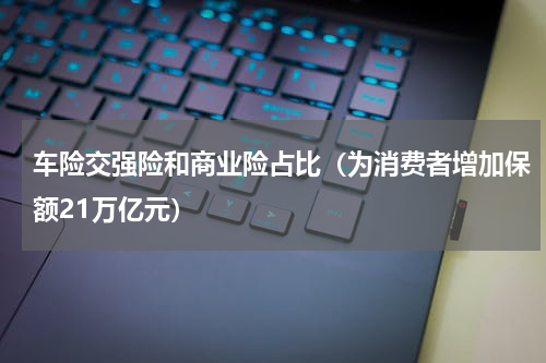 车险交强险和商业险占比（为消费者增加保额21万亿元）