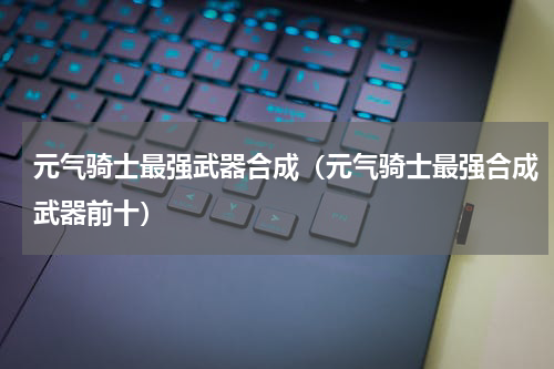 元气骑士最强武器合成（元气骑士最强合成武器前十）