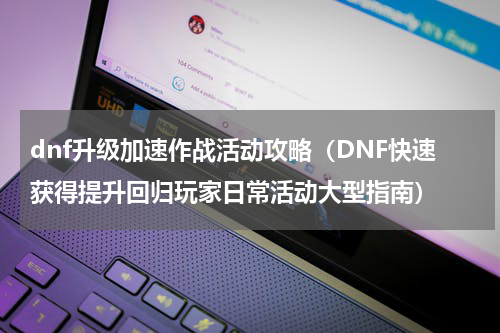 dnf升级加速作战活动攻略（DNF快速获得提升回归玩家日常活动大型指南）