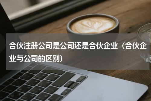 合伙注册公司是公司还是合伙企业（合伙企业与公司的区别）