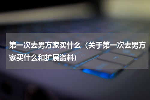 第一次去男方家买什么（关于第一次去男方家买什么和扩展资料）
