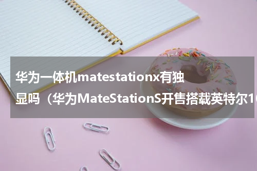 华为一体机matestationx有独显吗（华为MateStationS开售搭载英特尔10代酷睿）