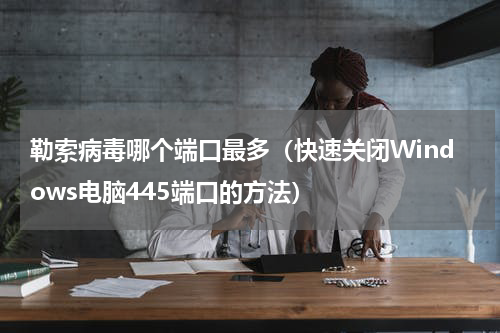 勒索病毒哪个端口最多（快速关闭Windows电脑445端口的方法）