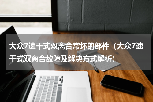 大众7速干式双离合常坏的部件（大众7速干式双离合故障及解决方式解析）