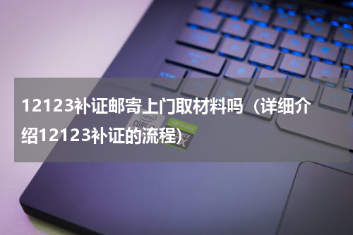 12123补证邮寄上门取材料吗（详细介绍12123补证的流程）