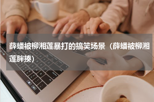 薛蟠被柳湘莲暴打的搞笑场景（薛蟠被柳湘莲胖揍）