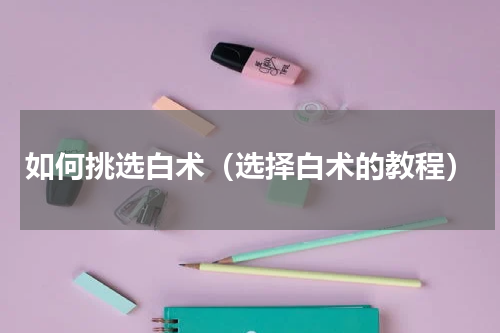 如何挑选白术（选择白术的教程）