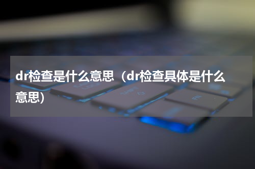 dr检查是什么意思（dr检查具体是什么意思）