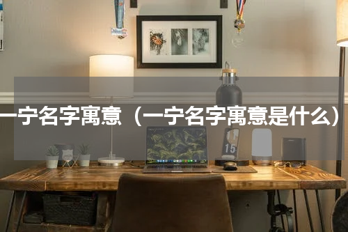 一宁名字寓意（一宁名字寓意是什么）
