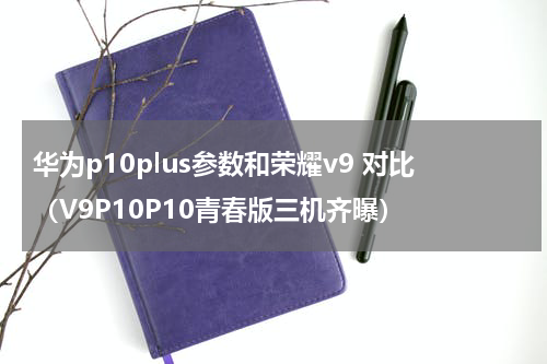 华为p10plus参数和荣耀v9 对比（V9P10P10青春版三机齐曝）