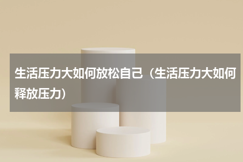 生活压力大如何放松自己（生活压力大如何释放压力）