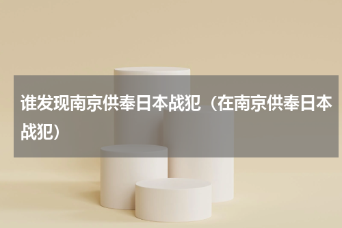 谁发现南京供奉日本战犯（在南京供奉日本战犯）