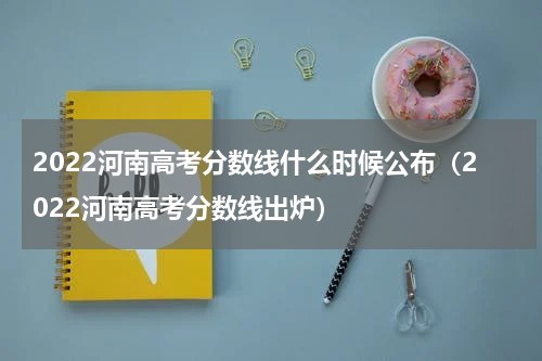 2022河南高考分数线什么时候公布（2022河南高考分数线出炉）