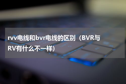 rvv电线和bvr电线的区别（BVR与RV有什么不一样）