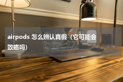 airpods 怎么辨认真假（它可能会致癌吗）