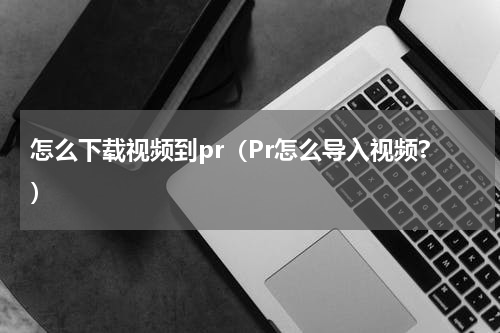 怎么下载视频到pr（Pr怎么导入视频?）
