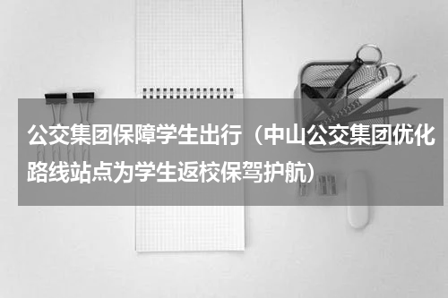 公交集团保障学生出行（中山公交集团优化路线站点为学生返校保驾护航）
