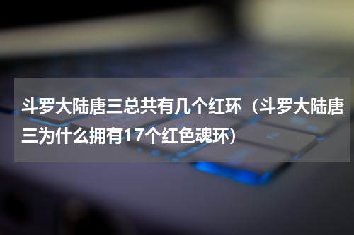 斗罗大陆唐三总共有几个红环（斗罗大陆唐三为什么拥有17个红色魂环）
