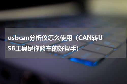usbcan分析仪怎么使用（CAN转USB工具是你修车的好帮手）
