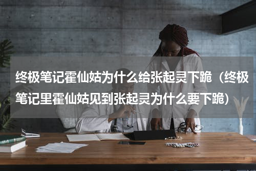 终极笔记霍仙姑为什么给张起灵下跪（终极笔记里霍仙姑见到张起灵为什么要下跪）