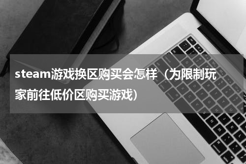 steam游戏换区购买会怎样（为限制玩家前往低价区购买游戏）