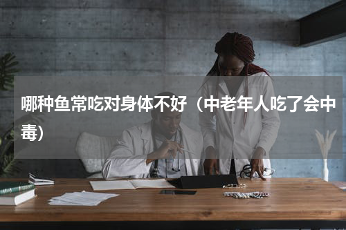 哪种鱼常吃对身体不好（中老年人吃了会中毒）