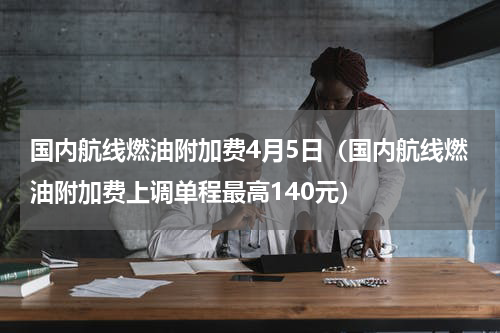 国内航线燃油附加费4月5日（国内航线燃油附加费上调单程最高140元）