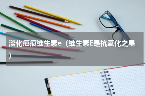 淡化疤痕维生素e（维生素E是抗氧化之星）