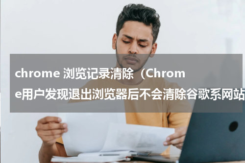 chrome 浏览记录清除（Chrome用户发现退出浏览器后不会清除谷歌系网站cookie和数据）
