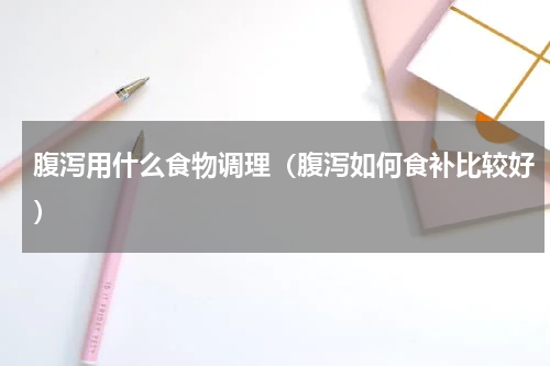 腹泻用什么食物调理（腹泻如何食补比较好）