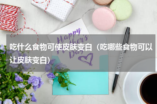 吃什么食物可使皮肤变白（吃哪些食物可以让皮肤变白）