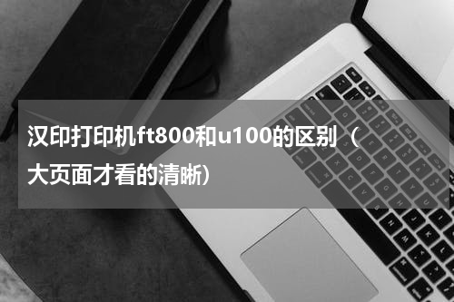 汉印打印机ft800和u100的区别（大页面才看的清晰）