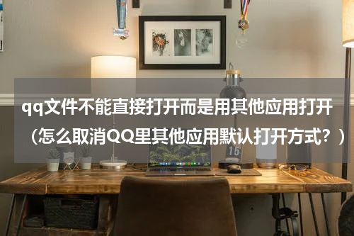 qq文件不能直接打开而是用其他应用打开（怎么取消QQ里其他应用默认打开方式？）