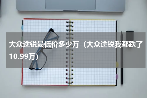 大众途锐最低价多少万（大众途锐我都跌了10.99万）