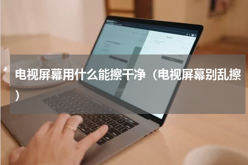 电视屏幕用什么能擦干净（电视屏幕别乱擦）