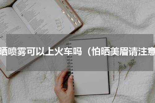 防晒喷雾可以上火车吗（怕晒美眉请注意）