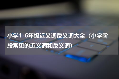 小学1-6年级近义词反义词大全（小学阶段常见的近义词和反义词）