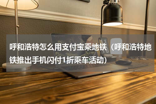 呼和浩特怎么用支付宝乘地铁（呼和浩特地铁推出手机闪付1折乘车活动）