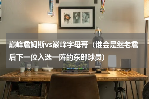 巅峰詹姆斯vs巅峰字母哥（谁会是继老詹后下一位入选一阵的东部球员）