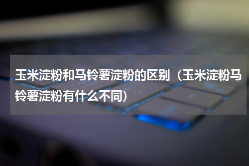 玉米淀粉和马铃薯淀粉的区别（玉米淀粉马铃薯淀粉有什么不同）