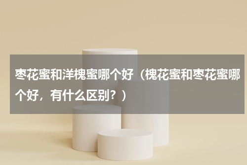 枣花蜜和洋槐蜜哪个好（槐花蜜和枣花蜜哪个好，有什么区别？）