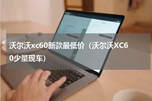 沃尔沃xc60新款最低价（沃尔沃XC60少量现车）
