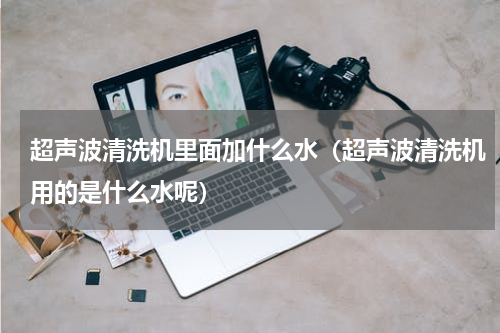 超声波清洗机里面加什么水（超声波清洗机用的是什么水呢）