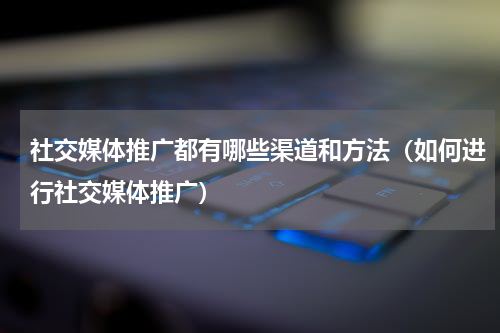 社交媒体推广都有哪些渠道和方法（如何进行社交媒体推广）