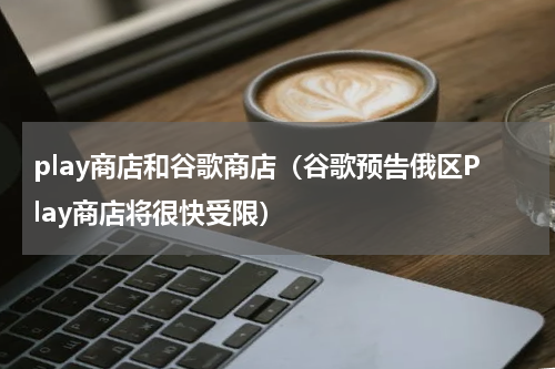 play商店和谷歌商店（谷歌预告俄区Play商店将很快受限）