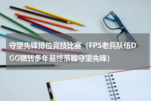 守望先锋排位竞技比赛（FPS老兵队伍DGG辗转多年最终落脚守望先锋）