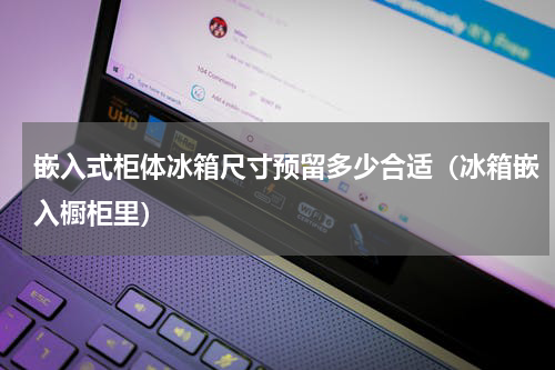 嵌入式柜体冰箱尺寸预留多少合适（冰箱嵌入橱柜里）
